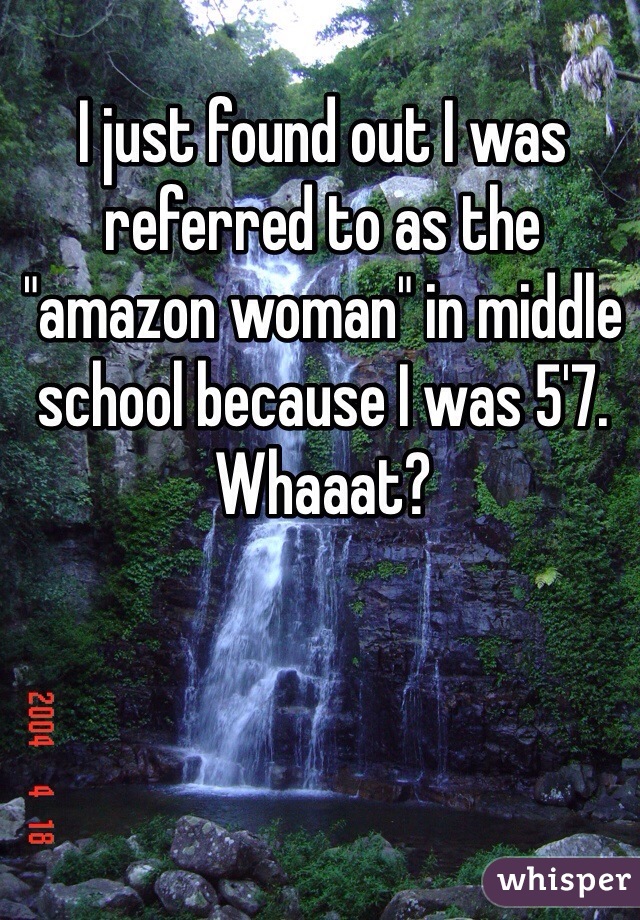 I just found out I was referred to as the "amazon woman" in middle school because I was 5'7. Whaaat?