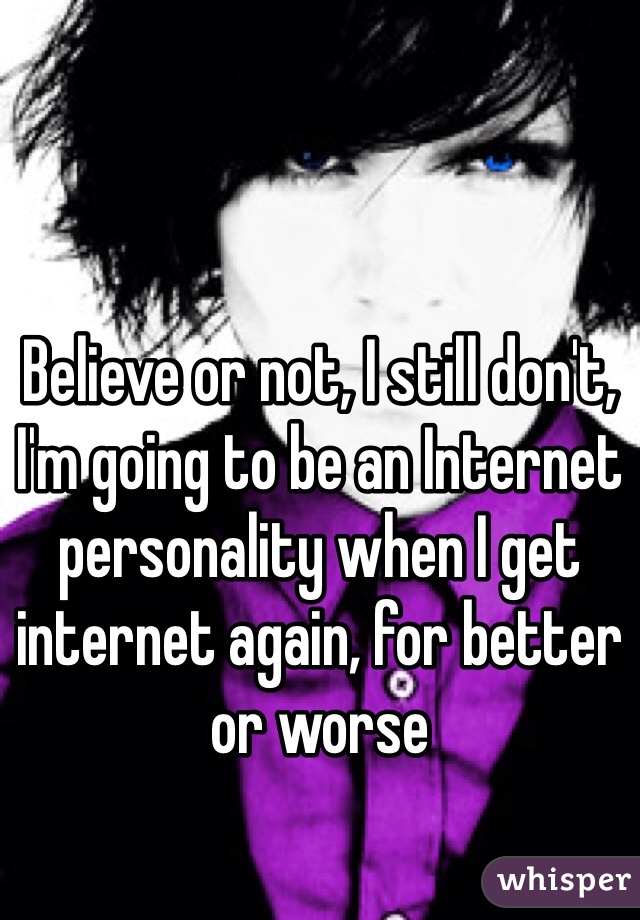 Believe or not, I still don't, I'm going to be an Internet personality when I get internet again, for better or worse 