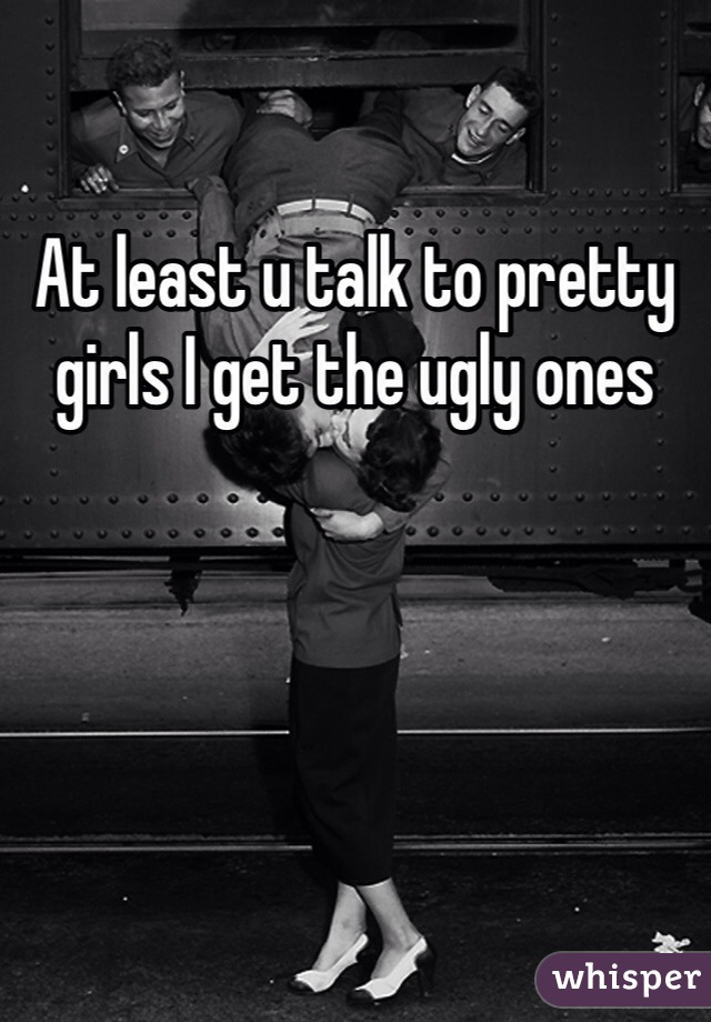 At least u talk to pretty girls I get the ugly ones