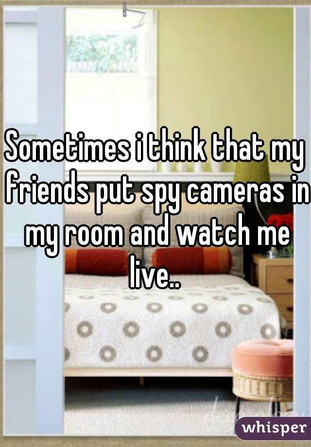 Sometimes i think that my friends put spy cameras in my room and watch me live.. 