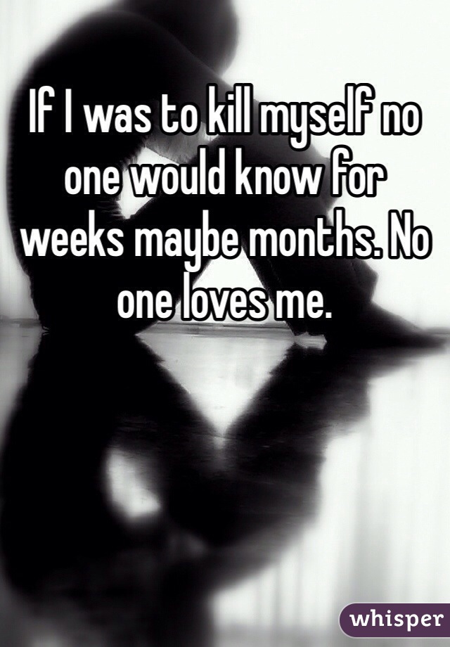 If I was to kill myself no one would know for weeks maybe months. No one loves me. 