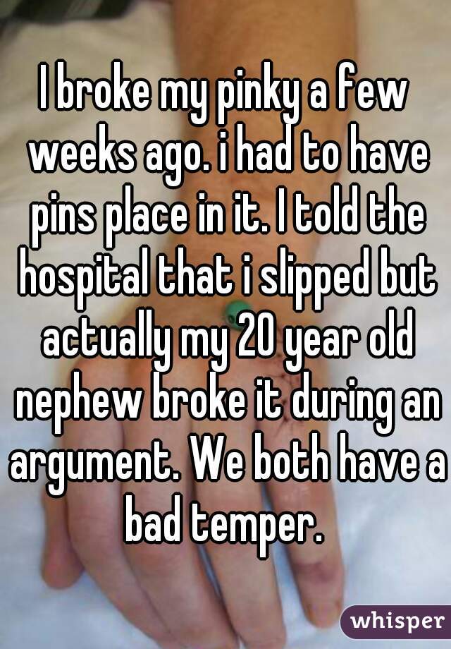I broke my pinky a few weeks ago. i had to have pins place in it. I told the hospital that i slipped but actually my 20 year old nephew broke it during an argument. We both have a bad temper. 