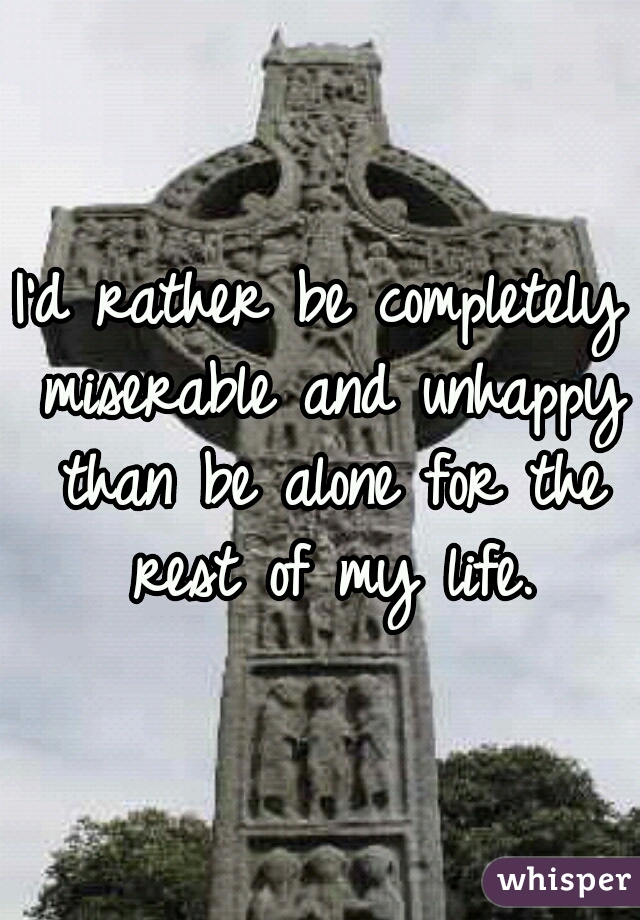 I'd rather be completely miserable and unhappy than be alone for the rest of my life.