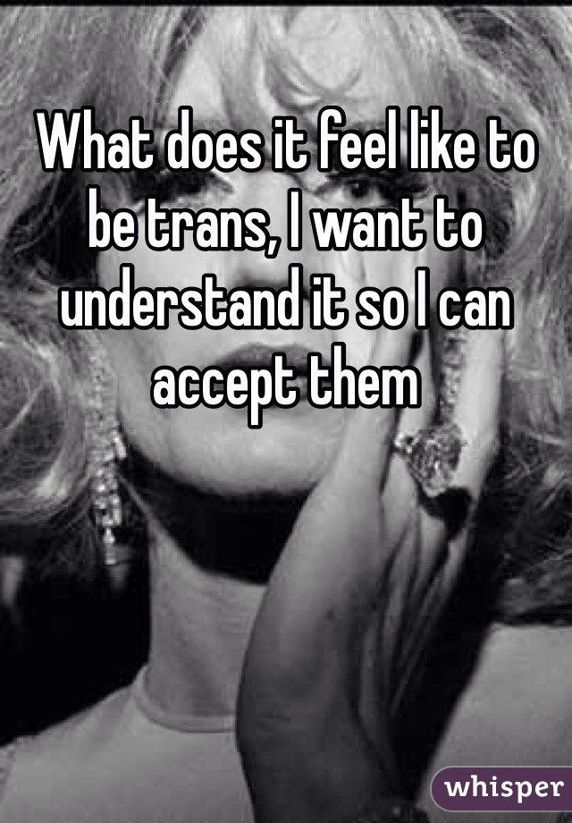 What does it feel like to be trans, I want to understand it so I can accept them 