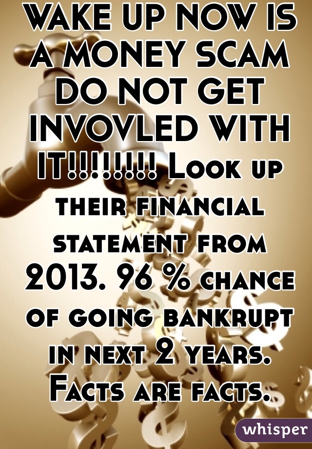 WAKE UP NOW IS A MONEY SCAM DO NOT GET INVOVLED WITH IT!!!!!!!! Look up their financial statement from 2013. 96 % chance of going bankrupt in next 2 years. Facts are facts.
