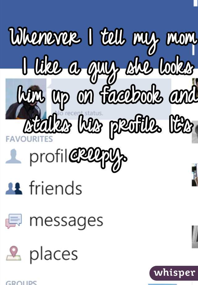 Whenever I tell my mom I like a guy she looks him up on facebook and stalks his profile. It's creepy.  