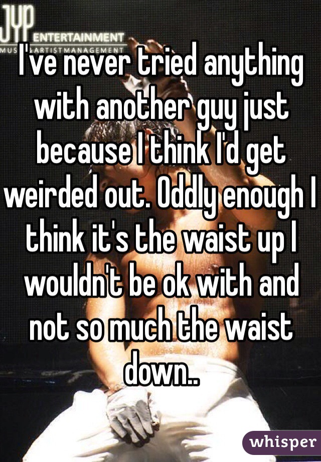 I've never tried anything with another guy just because I think I'd get weirded out. Oddly enough I think it's the waist up I wouldn't be ok with and not so much the waist down..