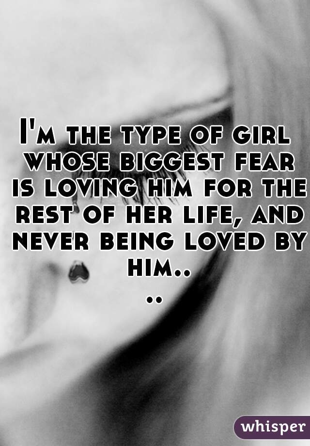 I'm the type of girl whose biggest fear is loving him for the rest of her life, and never being loved by him....