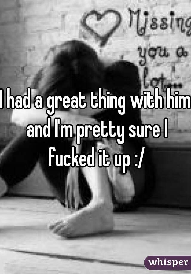 I had a great thing with him and I'm pretty sure I fucked it up :/