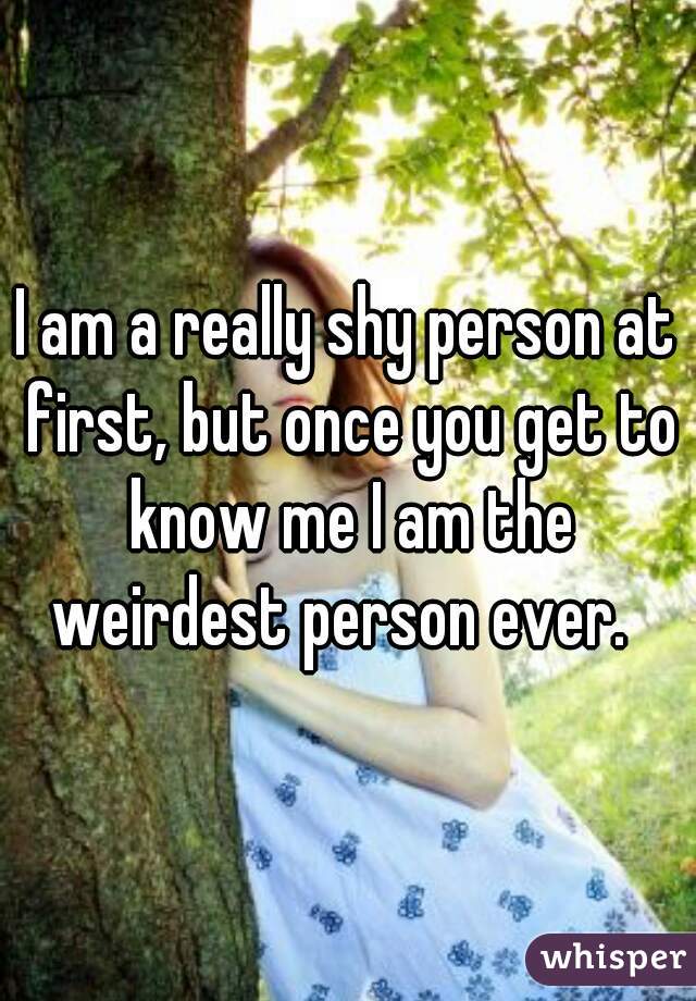 I am a really shy person at first, but once you get to know me I am the weirdest person ever.  