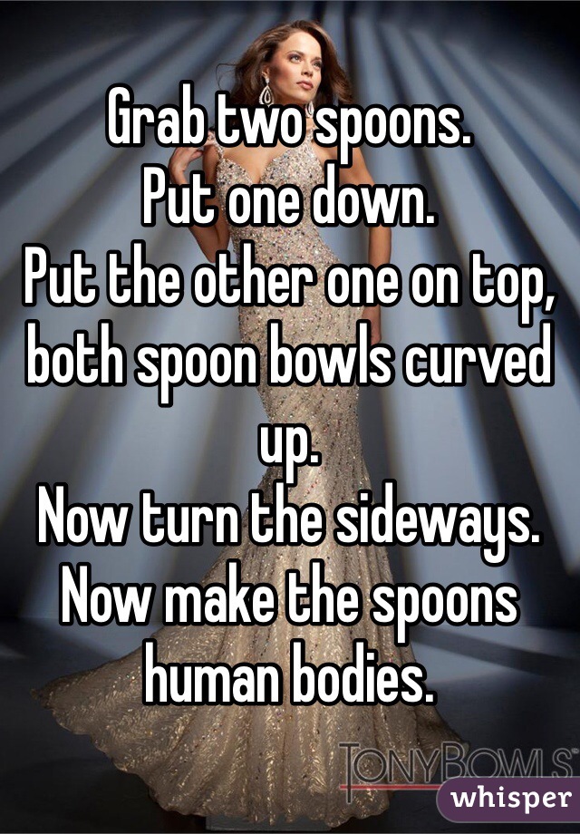 Grab two spoons.
Put one down.
Put the other one on top, both spoon bowls curved up.
Now turn the sideways.
Now make the spoons human bodies.