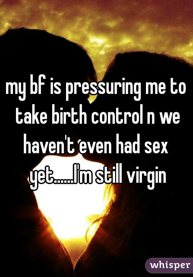 my bf is pressuring me to take birth control n we haven't even had sex  yet......I'm still virgin