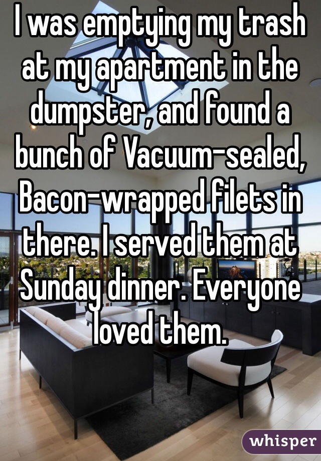 I was emptying my trash at my apartment in the dumpster, and found a bunch of Vacuum-sealed, Bacon-wrapped filets in there. I served them at Sunday dinner. Everyone loved them.
