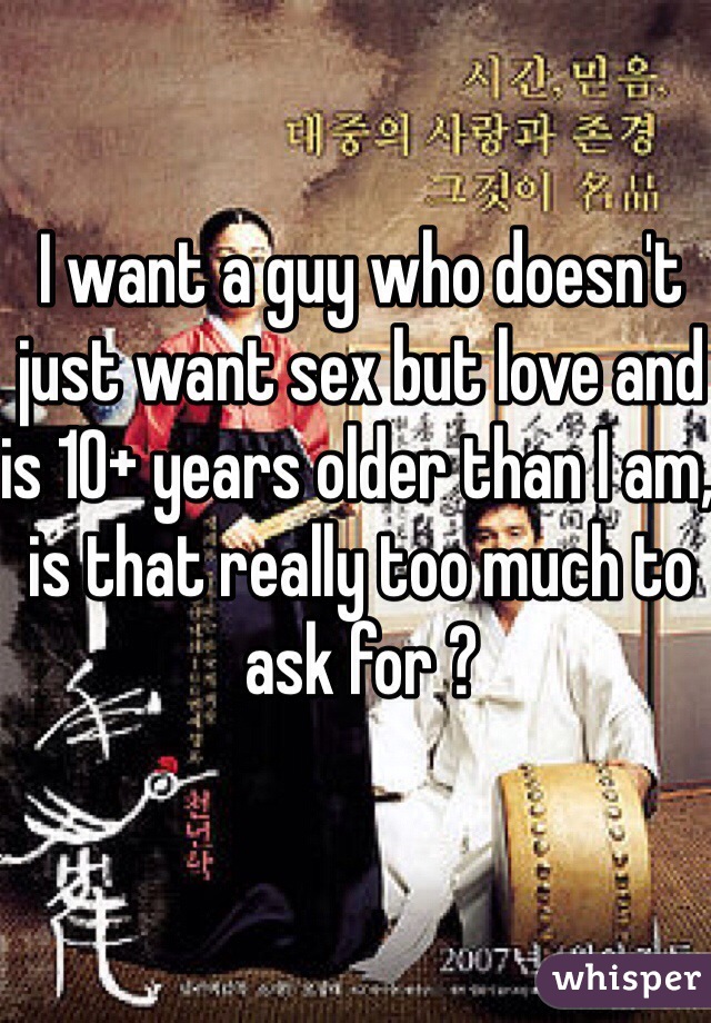 I want a guy who doesn't just want sex but love and is 10+ years older than I am, is that really too much to ask for ?