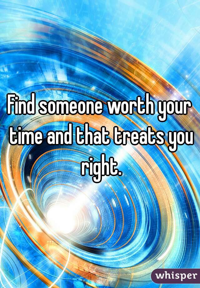 Find someone worth your time and that treats you right.