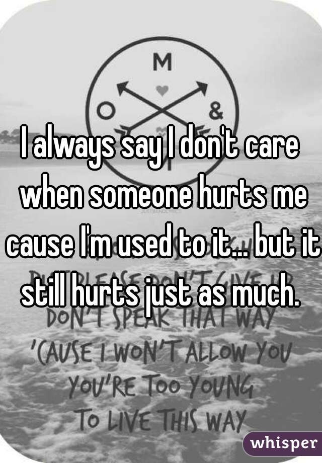 I always say I don't care when someone hurts me cause I'm used to it... but it still hurts just as much. 