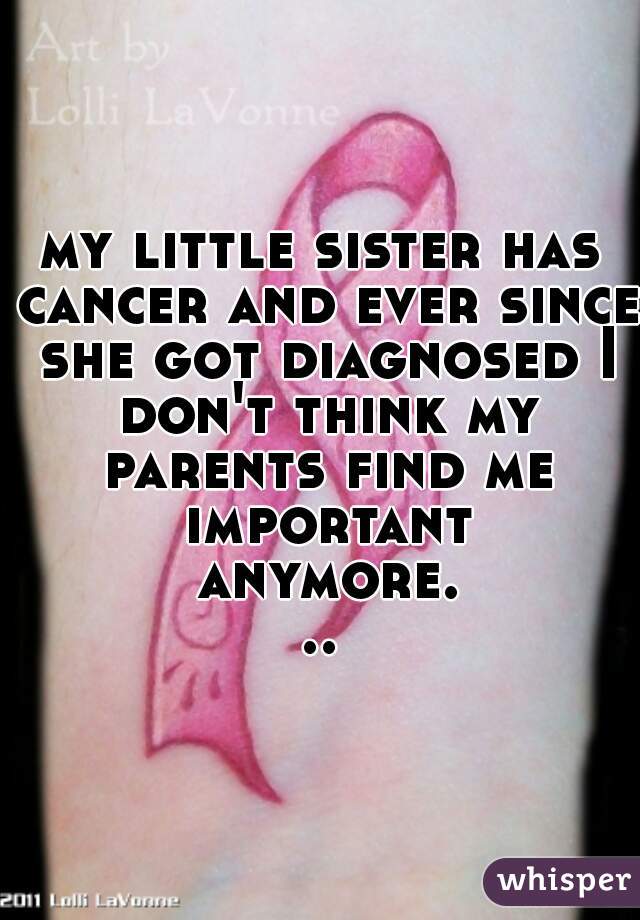 my little sister has cancer and ever since she got diagnosed I don't think my parents find me important anymore...