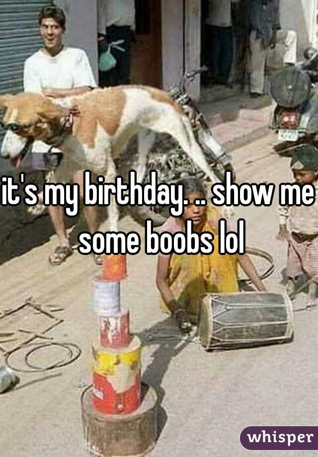 it's my birthday. .. show me some boobs lol