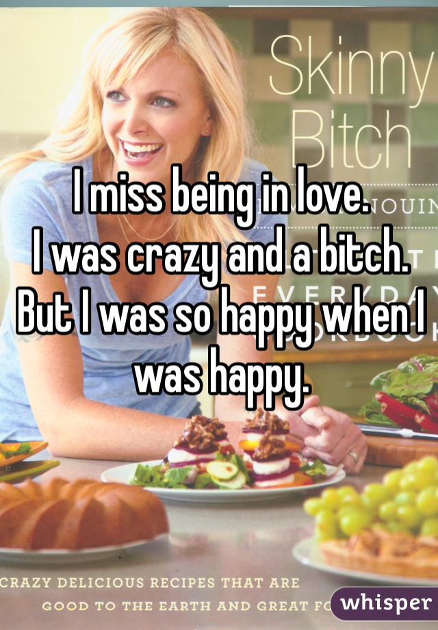 I miss being in love. 
I was crazy and a bitch. 
But I was so happy when I was happy. 