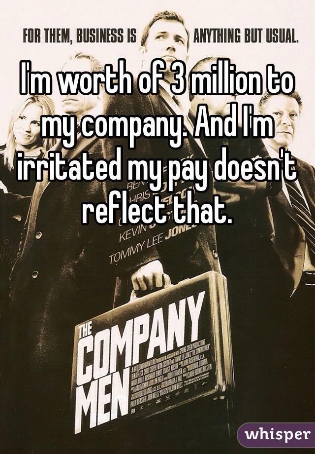 I'm worth of 3 million to my company. And I'm irritated my pay doesn't reflect that. 