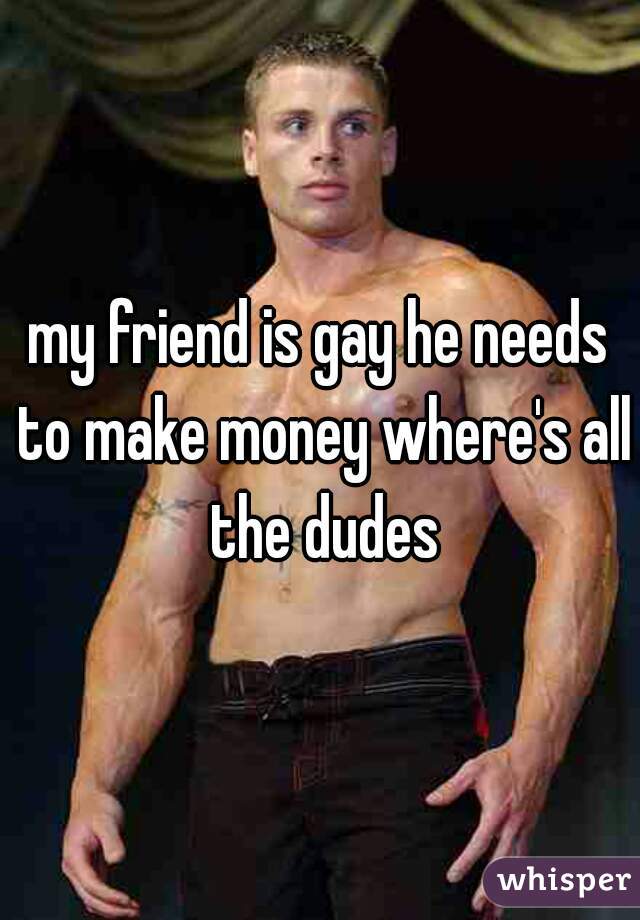 my friend is gay he needs to make money where's all the dudes