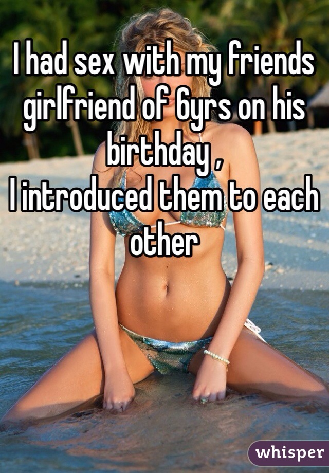 I had sex with my friends girlfriend of 6yrs on his birthday ,
I introduced them to each other