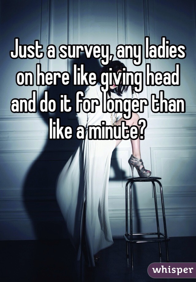 Just a survey, any ladies on here like giving head and do it for longer than like a minute? 