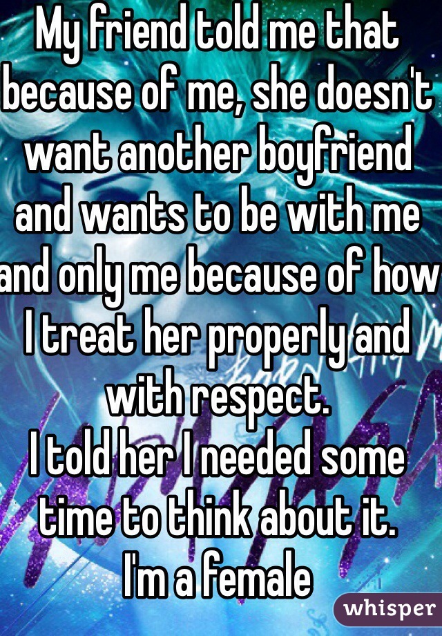 My friend told me that because of me, she doesn't want another boyfriend and wants to be with me and only me because of how I treat her properly and with respect.
I told her I needed some time to think about it.
I'm a female