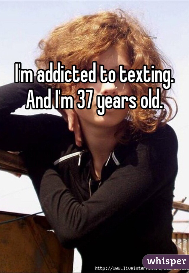 I'm addicted to texting. And I'm 37 years old.