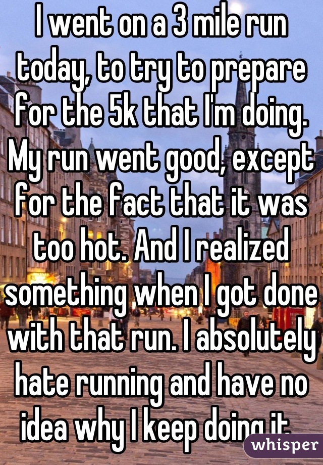 I went on a 3 mile run today, to try to prepare for the 5k that I'm doing. My run went good, except for the fact that it was too hot. And I realized something when I got done with that run. I absolutely hate running and have no idea why I keep doing it. 