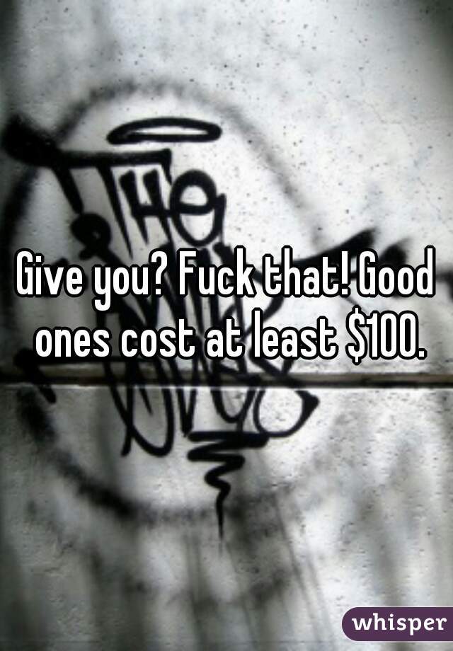 Give you? Fuck that! Good ones cost at least $100.
