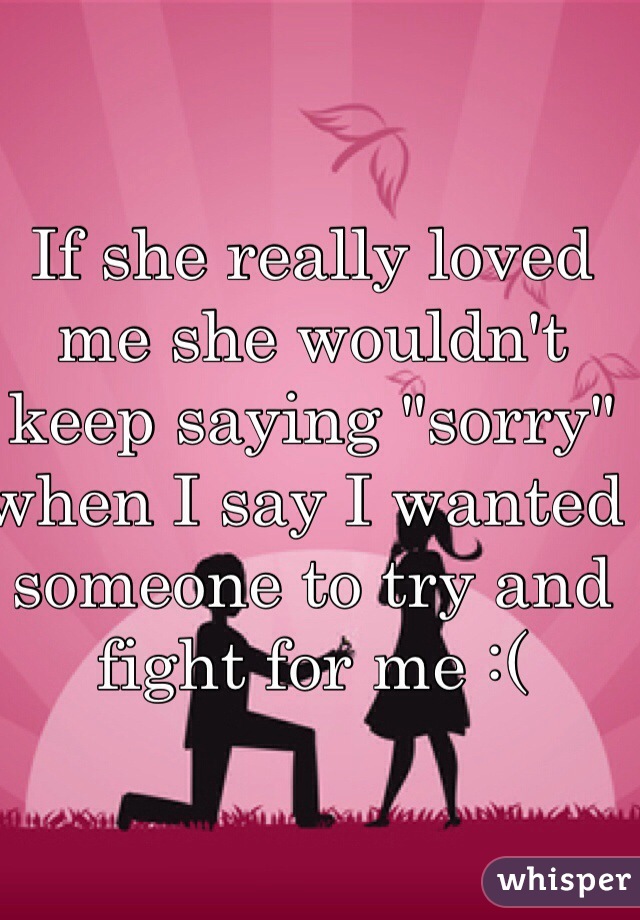 If she really loved me she wouldn't keep saying "sorry" when I say I wanted someone to try and fight for me :( 
