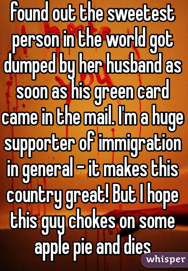found out the sweetest person in the world got dumped by her husband as soon as his green card came in the mail. I'm a huge supporter of immigration in general - it makes this country great! But I hope this guy chokes on some apple pie and dies