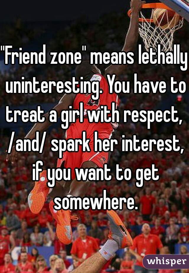 "Friend zone" means lethally uninteresting. You have to treat a girl with respect,  /and/ spark her interest, if you want to get somewhere.