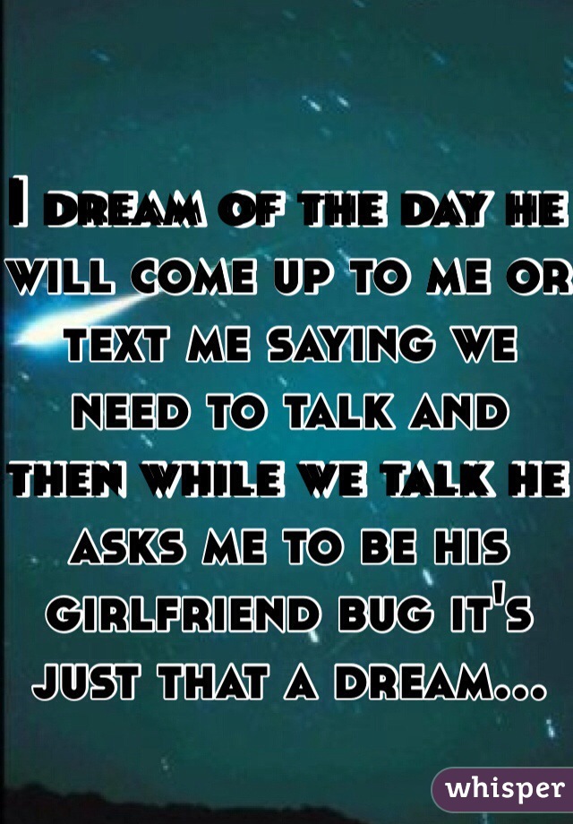 I dream of the day he will come up to me or text me saying we need to talk and then while we talk he asks me to be his girlfriend bug it's just that a dream...
