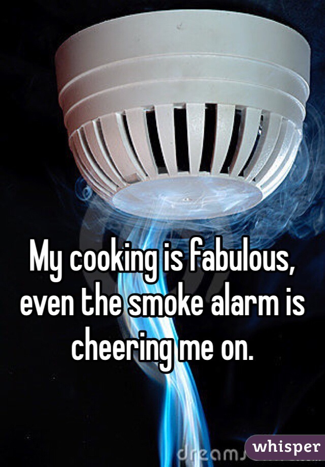 My cooking is fabulous, even the smoke alarm is cheering me on.