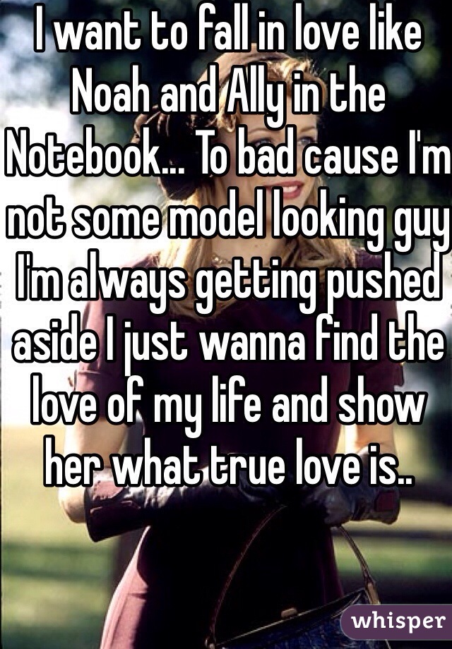 I want to fall in love like Noah and Ally in the Notebook... To bad cause I'm not some model looking guy I'm always getting pushed aside I just wanna find the love of my life and show her what true love is..