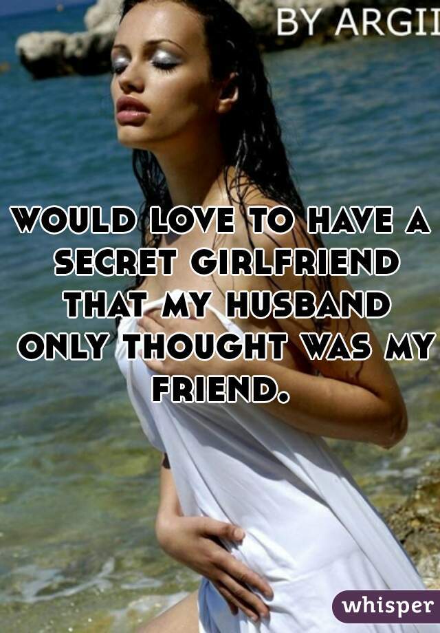 would love to have a secret girlfriend that my husband only thought was my friend. 