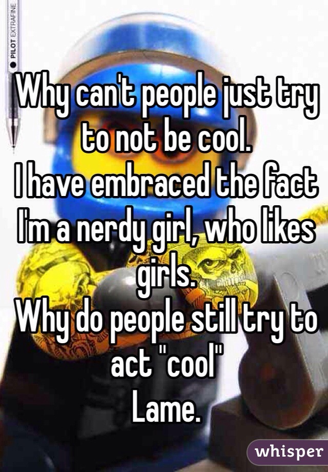 Why can't people just try to not be cool. 
I have embraced the fact I'm a nerdy girl, who likes girls. 
Why do people still try to act "cool" 
Lame.