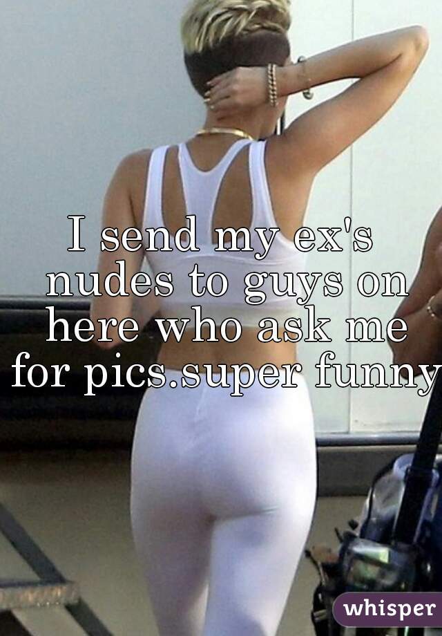 I send my ex's nudes to guys on here who ask me for pics.super funny.