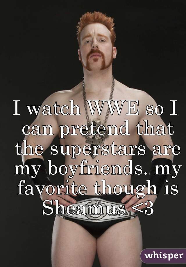 I watch WWE so I can pretend that the superstars are my boyfriends. my favorite though is Sheamus <3