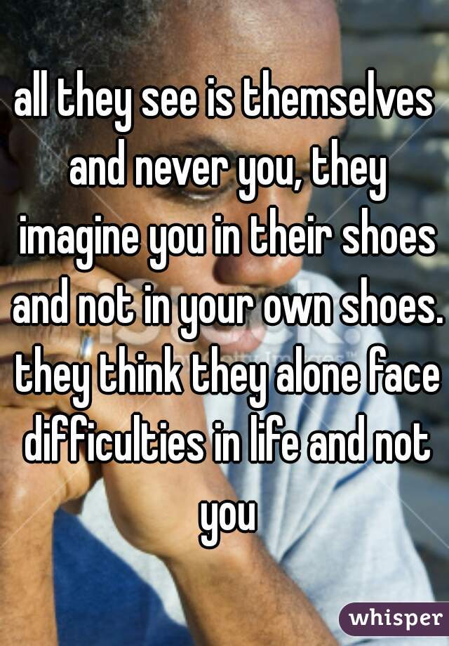 all they see is themselves and never you, they imagine you in their shoes and not in your own shoes. they think they alone face difficulties in life and not you