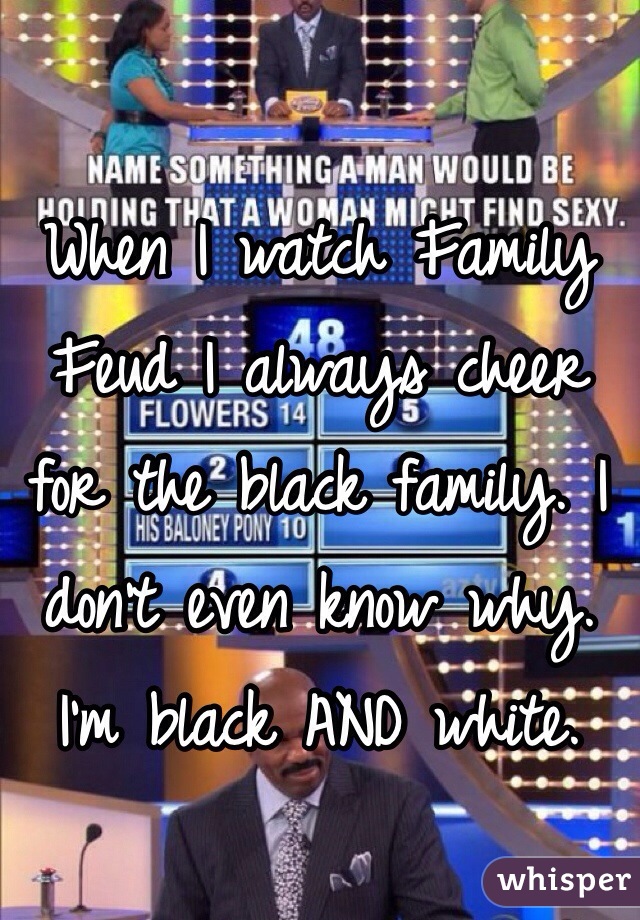 When I watch Family Feud I always cheer for the black family. I don't even know why. I'm black AND white.