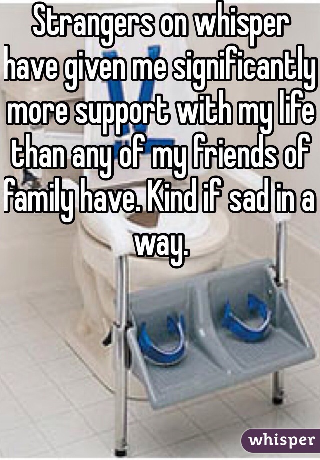 Strangers on whisper have given me significantly more support with my life than any of my friends of family have. Kind if sad in a way. 