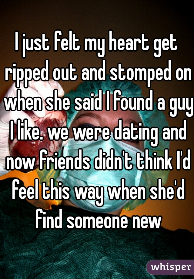 I just felt my heart get ripped out and stomped on when she said I found a guy I like. we were dating and now friends didn't think I'd feel this way when she'd find someone new