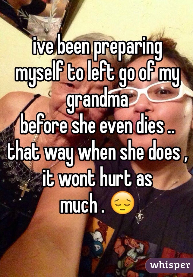 ive been preparing
myself to left go of my grandma
before she even dies .. that way when she does , 
it wont hurt as 
much . 😔
