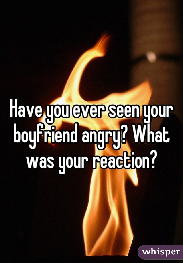 Have you ever seen your boyfriend angry? What was your reaction?