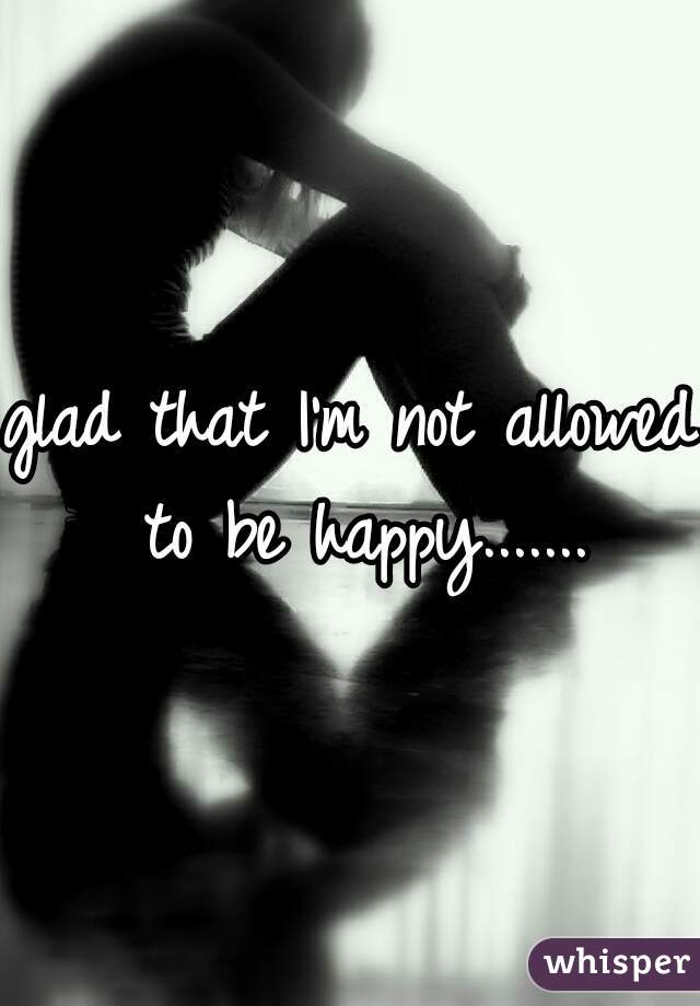 glad that I'm not allowed to be happy.......