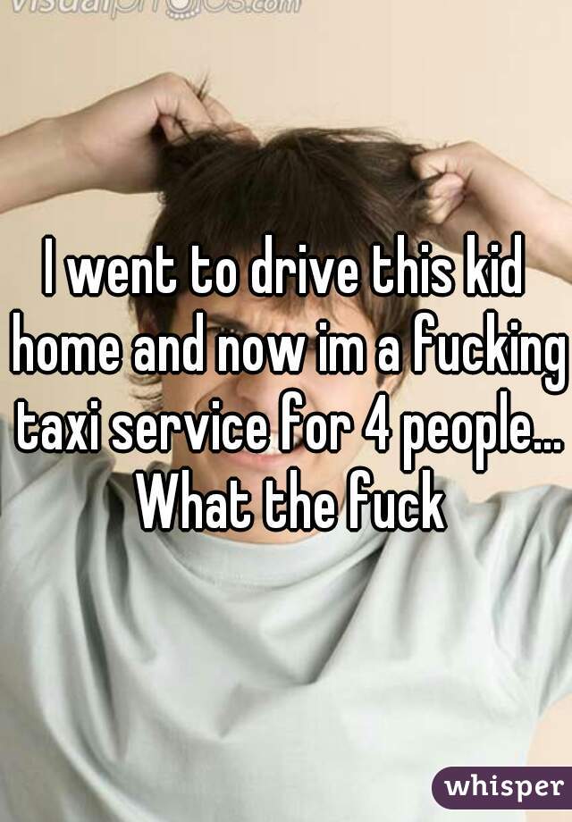 I went to drive this kid home and now im a fucking taxi service for 4 people... What the fuck