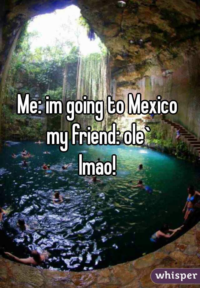 Me: im going to Mexico 
my friend: ole`
lmao! 